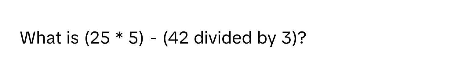 What is (25 * 5) - (42 divided by 3)?