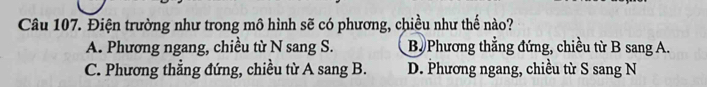 Điện trường như trong mô hình sẽ có phương, chiều như thế nào?
A. Phương ngang, chiều từ N sang S. B. Phương thẳng đứng, chiều từ B sang A.
C. Phương thẳng đứng, chiều từ A sang B. D. Phương ngang, chiều từ S sang N