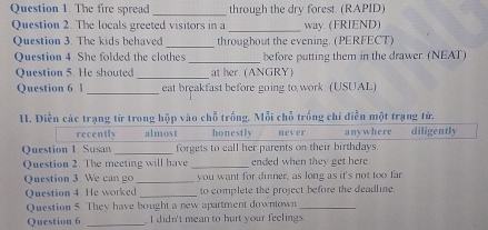 The fire spread _through the dry forest (RAPID)
Question 2. The locals greeted visitors in a_ way. (FRIEND)
Question 3. The kids behaved _throughout the evening. (PERFECT)
_
Question 4. She folded the clothes before putting them in the drawer. (NEAT)
Question 5. He shouted _at her. (ANGRY)
Question 6. _eat breakfast before going to work. (USUAL)
1I. Điễn các trạng từ trong hộp vào chỗ trống. Mỗi chỗ trống chỉ điễn một trạng từ.
recently almost honestly never any where diligently
Question 1. Susan _forgets to call her parents on their birthdays.
Question 2. The meeting will have _ended when they get here.
Question 3. We can go _you want for dinner, as long as it's not too far.
Question 4. He worked _to complete the project before the deadline.
Question 5. They have bought a new apartment downtown_
Question 6 _ I didn't mean to hurt your feelings.