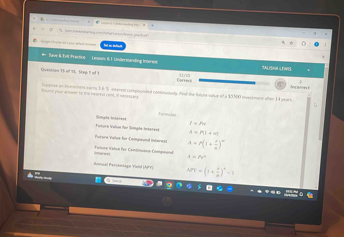6.1 Understanding Interest Lesson 6.1 Understanding Inter X 
= leam.hawkesleaming.com/Portal/Lesson/lesson_practice#! 
X 
Google Chrome isn't your default browser Set as default 
× 
Save & Exit Practice Lesson: 6.1 Understanding Interest 
TALISHA LEWIS 
12/15 
Question 15 of 15, Step 1 of 1 Correct Incorrect 
2 
Suppose an investment earns 3.6 % interest compounded continuously. Find the future value of a $5500 investment after 14 years. 
Round your answer to the nearest cent, if necessary. 
Formulas 
Simple Interest I=Prt
Future Value for Simple Interest A=P(1+rt)
Future Value for Compound Interest A=P(1+ r/n )^nt
Future Value for Continuous Compound A=Pe^(π)
Interest 
Annual Percentage Yield (APY) APY=(1+ r/n )^n-1
71°p 
Mostly cloudy Q Search