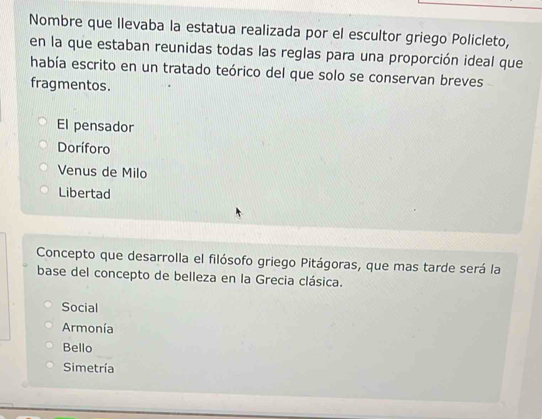 Nombre que llevaba la estatua realizada por el escultor griego Policleto,
en la que estaban reunidas todas las reglas para una proporción ideal que
había escrito en un tratado teórico del que solo se conservan breves
fragmentos.
El pensador
Doríforo
Venus de Milo
Libertad
Concepto que desarrolla el filósofo griego Pitágoras, que mas tarde será la
base del concepto de belleza en la Grecia clásica.
Social
Armonía
Bello
Simetría