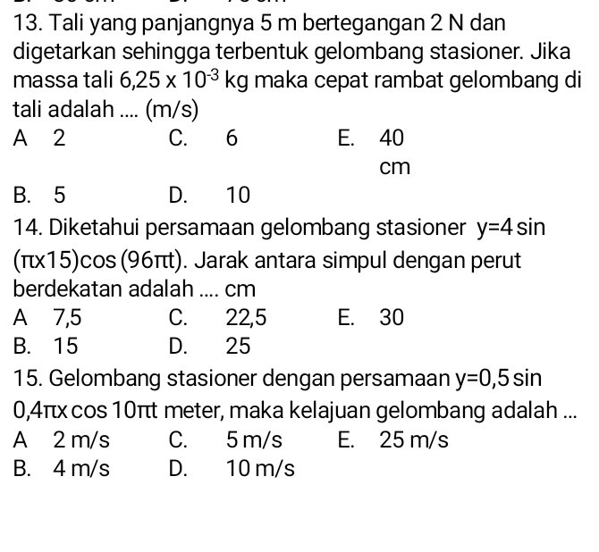 Tali yang panjangnya 5 m bertegangan 2 N dan
digetarkan sehingga terbentuk gelombang stasioner. Jika
massa tali 6,25* 10^(-3)kg maka cepat rambat gelombang di
tali adalah .... (m/s)
A 2 C. 6 E. 40
cm
B. 5 D. 10
14. Diketahui persamaan gelombang stasioner y=4sin
(π15)cos (96π). Jarak antara simpul dengan perut
berdekatan adalah .... cm
A⩾ 7,5 C. 22,5 E. 30
B. 15 D. 25
15. Gelombang stasioner dengan persamaan y=0,5sin
0,4πx cos 10π meter, maka kelajuan gelombang adalah ...
A 2 m/s C. 5 m/s E. 25 m/s
B. 4 m/s D. 10 m/s