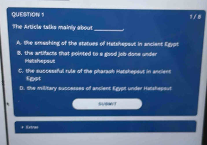 1/ 8
The Article talks mainly about_
A. the smashing of the statues of Hatshepsut in ancient Egypt
B. the artifacts that pointed to a good job done under
Hatshepsut
C. the successful rule of the pharaoh Hatshepsut in ancient
Egypt
D. the military successes of ancient Egypt under Hatshepsut
SUBMIT
Extran