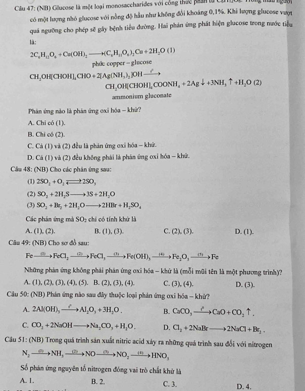 (NB) Glucose là một loại monosaccharides với công thức phản từ Că2Oi. Tùng mâu người
có một lượng nhỏ glucose với nồng độ hầu như không đổi khoảng 0,1%. Khi lượng glucose vượt
quá ngưỡng cho phép sẽ gây bệnh tiểu đường. Hai phản ứng phát hiện glucose trong nước tiểu
là:
2C_6H_12O_6+Cu(OH)_2to (C_6H_11O_6)_2Cu+2H_2O(1)
phức copper - glucose
CH_2OH[CHOH]_4CHO+2[Ag(NH_3)_2]OHxrightarrow ?^2
CH_2OH[CHOH]_4COONH_4+2Agdownarrow +3NH_3uparrow +H_2O(2)
ammonium gluconate
Phản ứng nào là phản ứng oxi hóa - khử?
A. Chi có (1).
B. Chi có (2).
C. Cả (1) và (2) đều là phản ứng oxi hóa - khử.
D. Cá (1) và (2) đều không phải là phản ứng oxi hóa - khử.
Câu 48: (NB) Cho các phản ứng sau:
(1) 2SO_2+O_2leftharpoons 2SO_3
(2) SO_2+2H_2Sto 3S+2H_2O
(3) SO_2+Br_2+2H_2Oto 2HBr+H_2SO_4
Các phán ứng mà SO_2 chỉ có tính khử là
A. (1), (2). B. (1), (3). C. (2),(3). D. (1).
Câu 49: (NB) Cho sơ đồ sau:
Fexrightarrow (1)FeCl_2to FeCl_3to Fe(OH)_3to Fe_2O_3to Fe
Những phản ứng không phải phản ứng oxi hóa - khử là (mỗi mũi tên là một phương trình)?
A. (1),(2),(3),(4),(5).B.(2),(3),(4). C. (3),(4) D. (3).
Câu 50: (NB) Phản ứng nào sau đây thuộc loại phản ứng oxi hóa - khử?
A. 2Al(OH)_3xrightarrow i^2Al_2O_3+3H_2O. B. CaCO_3to CaO+CO_2uparrow .
C. CO_2+2NaOHto Na_2CO_3+H_2O. D. Cl_2+2NaBrto 2NaCl+Br_2.
Câu 51: (NB) Trong quá trình sản xuất nitric acid xảy ra những quá trình sau đối với nitrogen
N_2xrightarrow (1)NH_3xrightarrow (2)NOxrightarrow (3)NO_2xrightarrow (4)HNO_3
Số phản ứng nguyên tố nitrogen đóng vai trò chất khử là
A. 1. B. 2. C. 3. D. 4.