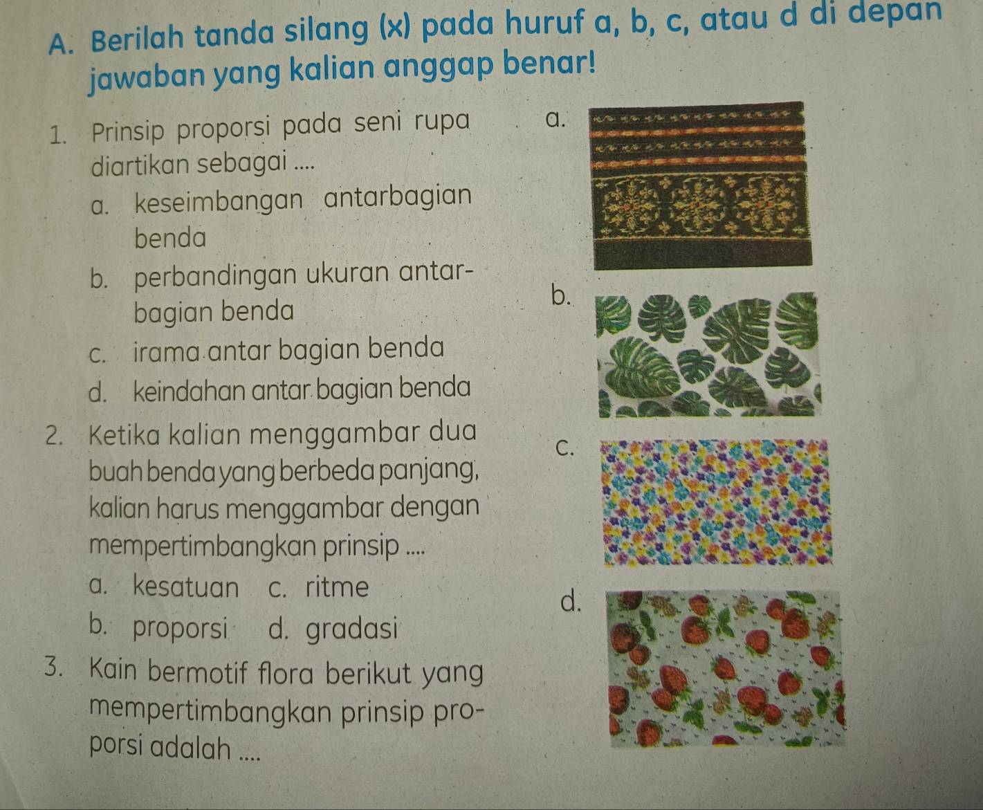 Berilah tanda silang (x) pada huruf a, b, c, atau d di depan
jawaban yang kalian anggap benar!
1. Prinsip proporsi pada seni rupa a.
diartikan sebagai ....
a. keseimbangan antarbagian
benda
b. perbandingan ukuran antar-
b.
bagian benda
c. irama antar bagian benda
d. keindahan antar bagian benda
2. Ketika kalian menggambar dua
C.
buah benda yang berbeda panjang,
kalian harus menggambar dengan
mempertimbangkan prinsip ....
a. kesatuan c. ritme
d.
b. proporsi d. gradasi
3. Kain bermotif flora berikut yang
mempertimbangkan prinsip pro-
porsi adalah ....