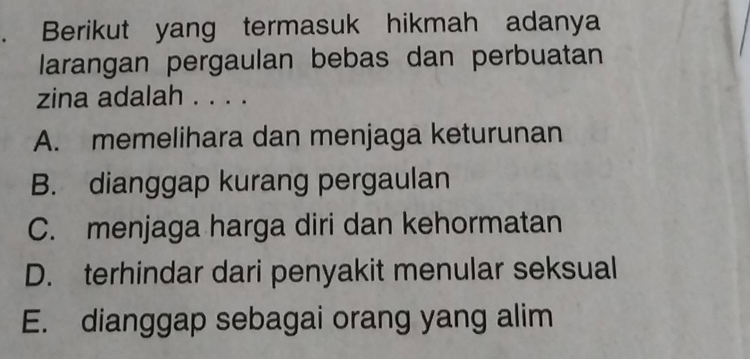 Berikut yang termasuk hikmah adanya
larangan pergaulan bebas dan perbuatan
zina adalah . . . .
A. memelihara dan menjaga keturunan
B. dianggap kurang pergaulan
C. menjaga harga diri dan kehormatan
D. terhindar dari penyakit menular seksual
E. dianggap sebagai orang yang alim