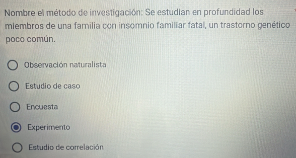 Nombre el método de investigación: Se estudian en profundidad los
miembros de una familia con insomnio familiar fatal, un trastorno genético
poco común.
Observación naturalista
Estudio de caso
Encuesta
Experimento
Estudio de correlación