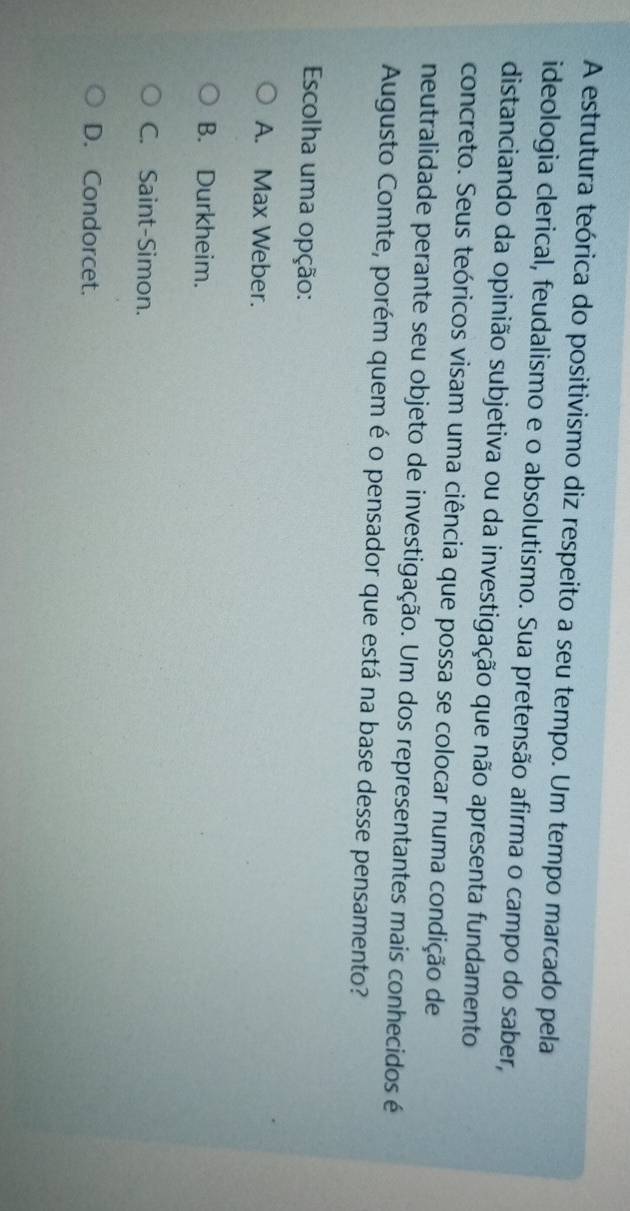 A estrutura teórica do positivismo diz respeito a seu tempo. Um tempo marcado pela
ideologia clerical, feudalismo e o absolutismo. Sua pretensão afirma o campo do saber,
distanciando da opinião subjetiva ou da investigação que não apresenta fundamento
concreto. Seus teóricos visam uma ciência que possa se colocar numa condição de
neutralidade perante seu objeto de investigação. Um dos representantes mais conhecidos é
Augusto Comte, porém quem é o pensador que está na base desse pensamento?
Escolha uma opção:
A. Max Weber.
B. Durkheim.
C. Saint-Simon.
D. Condorcet.