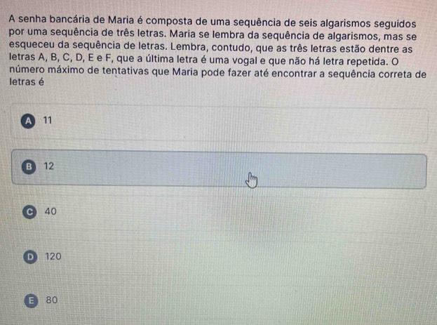 A senha bancária de Maria é composta de uma sequência de seis algarismos seguidos
por uma sequência de três letras. Maria se lembra da sequência de algarismos, mas se
esqueceu da sequência de letras. Lembra, contudo, que as três letras estão dentre as
letras A, B, C, D, E e F, que a última letra é uma vogal e que não há letra repetida. O
múmero máximo de tentativas que Maria pode fazer até encontrar a sequência correta de
letras é
A 11
B 12
C 40
D 120
E 80