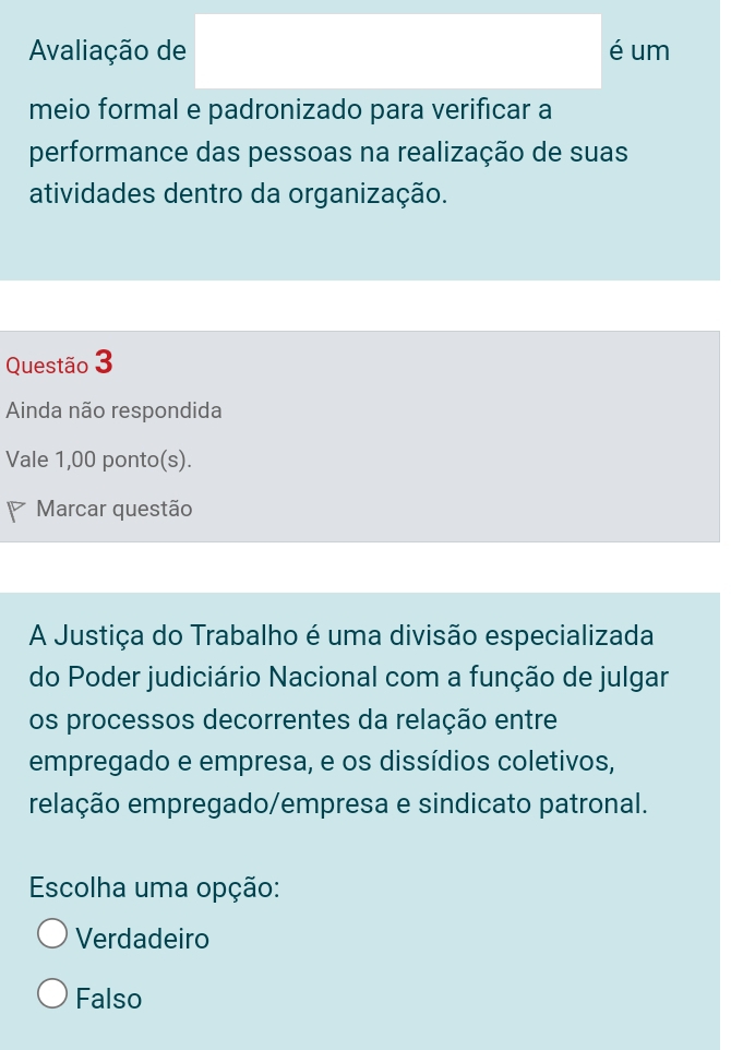 Avaliação de é um
meio formal e padronizado para verificar a
performance das pessoas na realização de suas
atividades dentro da organização.
Questão 3
Ainda não respondida
Vale 1,00 ponto(s).
Marcar questão
A Justiça do Trabalho é uma divisão especializada
do Poder judiciário Nacional com a função de julgar
os processos decorrentes da relação entre
empregado e empresa, e os dissídios coletivos,
relação empregado/empresa e sindicato patronal.
Escolha uma opção:
Verdadeiro
Falso