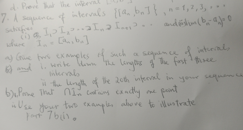 Prove that the interval 
7. A sequence of intervals  [a_n,b_n] , n=1,2,3,·s
sahisfies I_1>I_2, ·s >I_n 2 Int1).. anddistim (b_n-a_n)=0
() 
where I_n=[a_n,b_n]
as Gine twi examples of such a sequance of intervae, 
and i. write down the lengths o the first three 
intervals 
in the length of the 20th inferval in your sequanc 
6):Pome That nIn Goalains exactly one point 
Use your two example above to illuotrate 
Faur Tb(i).