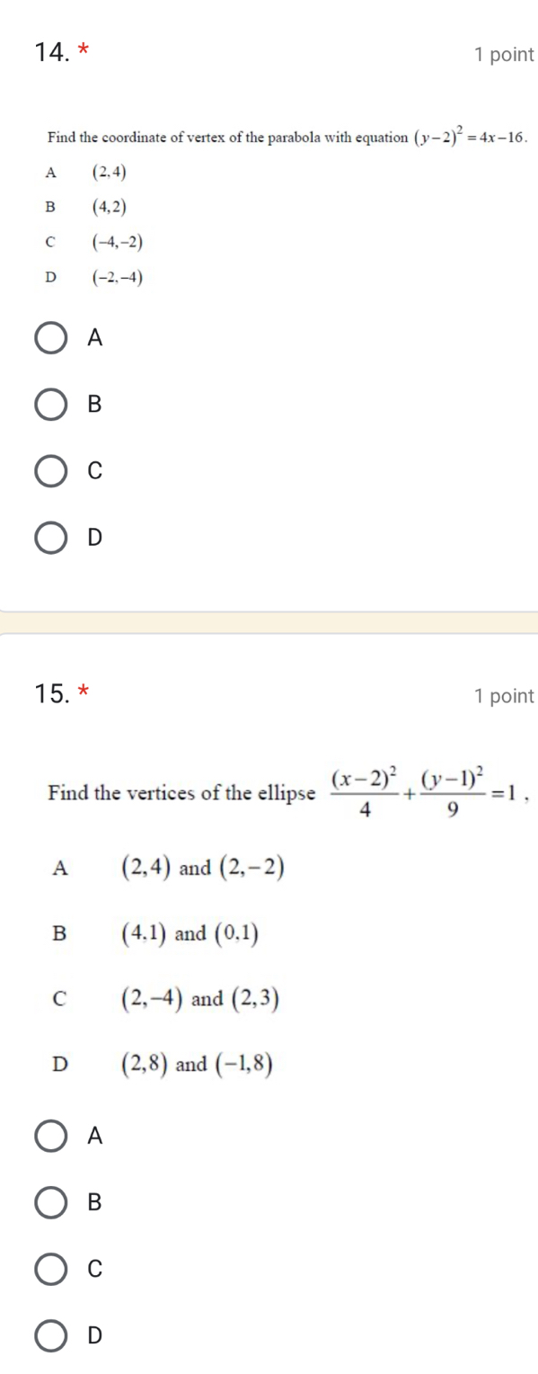 Find the coordinate of vertex of the parabola with equation (y-2)^2=4x-16.
A (2,4)
B (4,2)
C (-4,-2)
D (-2,-4)
A
B
C
D
15.* 1 point
Find the vertices of the ellipse frac (x-2)^24+frac (y-1)^29=1,
A (2,4) and (2,-2)
B (4,1) and (0,1)
C (2,-4) and (2,3)
D (2,8) and (-1,8)
A
B
C
D