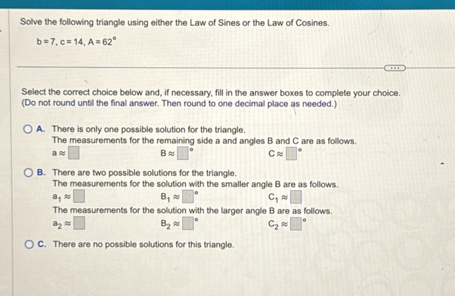 Solve the following triangle using either the Law of Sines or the Law of Cosines.
b=7, c=14, A=62°
Select the correct choice below and, if necessary, fill in the answer boxes to complete your choice.
(Do not round until the final answer. Then round to one decimal place as needed.)
A. There is only one possible solution for the triangle.
The measurements for the remaining side a and angles B and C are as follows.
aapprox □
Bapprox □°
Capprox □°
B. There are two possible solutions for the triangle.
The measurements for the solution with the smaller angle B are as follows.
a_1approx □
B_1approx □° C_1approx □
The measurements for the solution with the larger angle B are as follows.
a_2approx □
B_2approx □° C_2approx □°
C. There are no possible solutions for this triangle.