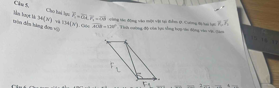 Cho hai lực vector F_1=vector OA, vector F_2=vector OB cùng tác động vào một vật tại điểm 0. Cường độ hai lực
overline F_1, overline F_2
lần lượt là 34(N) và 134(N). Góc widehat AOB=120°. Tính cường độ của lực tổng hợp tác động vào vật. (làm 
tròn đến hàng đơn vị) 
n D
15 16 17
120
7
C
2 _  - 4