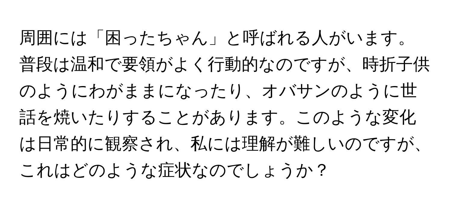 周囲には「困ったちゃん」と呼ばれる人がいます。普段は温和で要領がよく行動的なのですが、時折子供のようにわがままになったり、オバサンのように世話を焼いたりすることがあります。このような変化は日常的に観察され、私には理解が難しいのですが、これはどのような症状なのでしょうか？