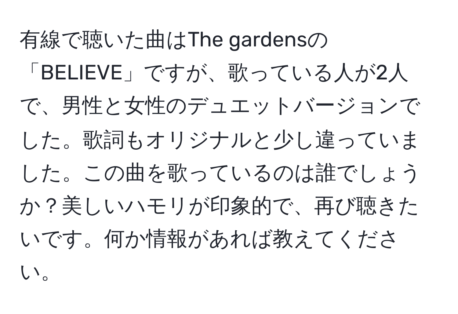 有線で聴いた曲はThe gardensの「BELIEVE」ですが、歌っている人が2人で、男性と女性のデュエットバージョンでした。歌詞もオリジナルと少し違っていました。この曲を歌っているのは誰でしょうか？美しいハモリが印象的で、再び聴きたいです。何か情報があれば教えてください。