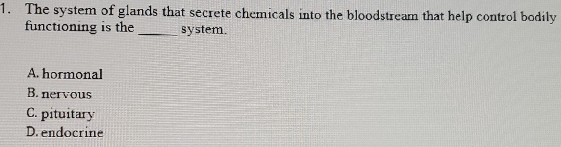 The system of glands that secrete chemicals into the bloodstream that help control bodily
functioning is the _system.
A. hormonal
B. nervous
C. pituitary
D. endocrine