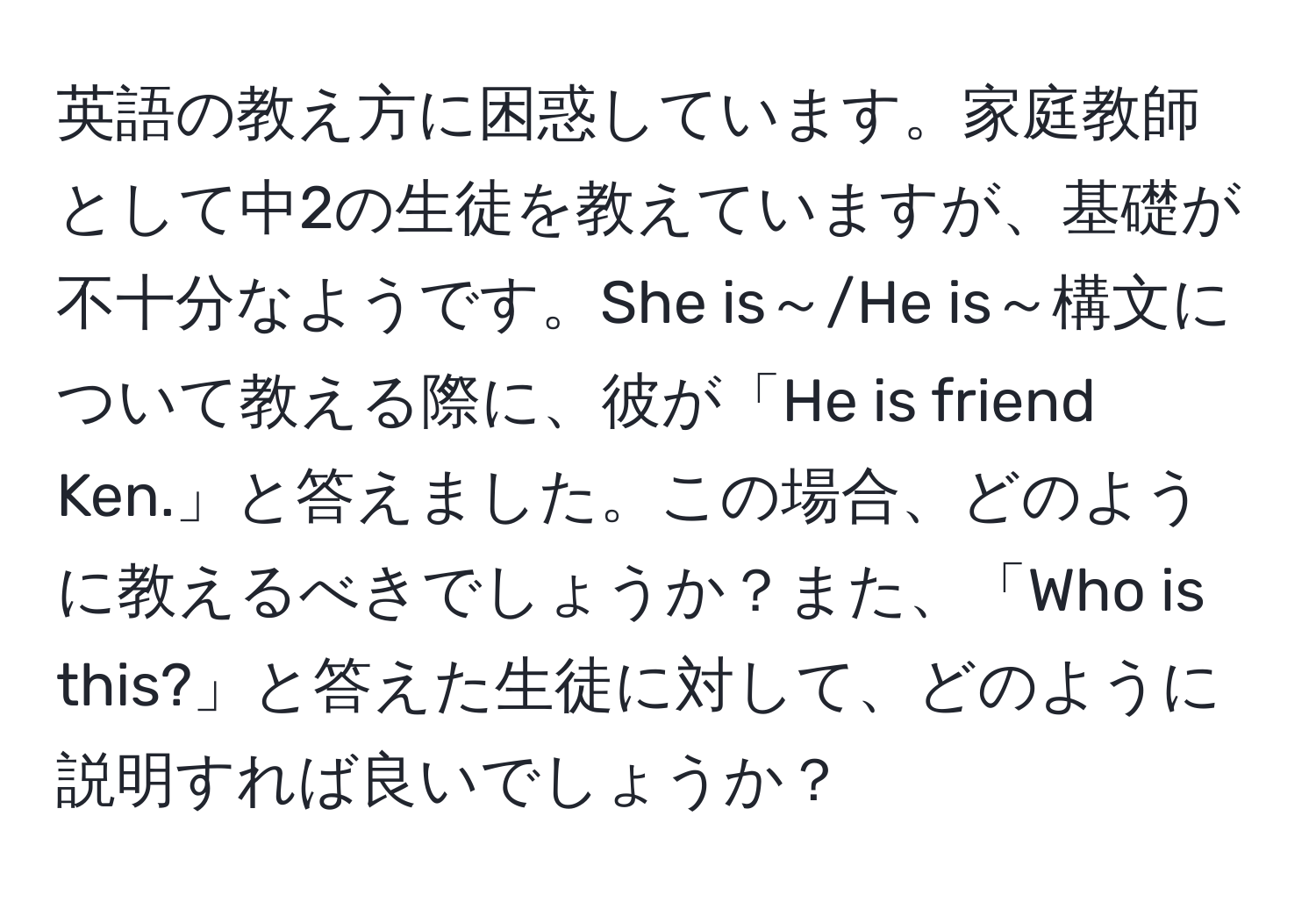 英語の教え方に困惑しています。家庭教師として中2の生徒を教えていますが、基礎が不十分なようです。She is～/He is～構文について教える際に、彼が「He is friend Ken.」と答えました。この場合、どのように教えるべきでしょうか？また、「Who is this?」と答えた生徒に対して、どのように説明すれば良いでしょうか？