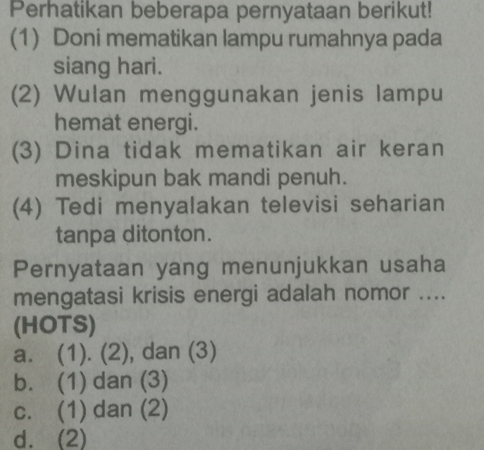 Perhatikan beberapa pernyataan berikut!
(1) Doni mematikan lampu rumahnya pada
siang hari.
(2) Wulan menggunakan jenis lampu
hemat energi.
(3) Dina tidak mematikan air keran
meskipun bak mandi penuh.
(4) Tedi menyalakan televisi seharian
tanpa ditonton.
Pernyataan yang menunjukkan usaha
mengatasi krisis energi adalah nomor ....
(HOTS)
a. (1). (2), dan (3)
b. (1) dan (3)
c. (1) dan (2)
d. (2)