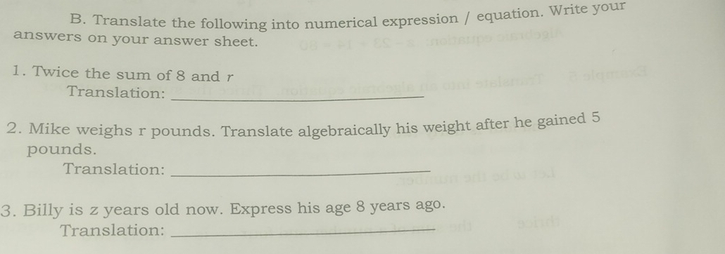 Translate the following into numerical expression / equation. Write your 
answers on your answer sheet. 
1. Twice the sum of 8 and r
Translation:_ 
2. Mike weighs r pounds. Translate algebraically his weight after he gained 5
pounds. 
Translation:_ 
3. Billy is z years old now. Express his age 8 years ago. 
Translation:_