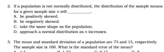 If a population is not normally distributed, the distribution of the sample means
for a given sample size n will _.
A. be positively skewed.
B. be negatively skewed.
C. take the same shape as the population.
D. approach a normal distribution as n increases.
3. The mean and standard deviation of a population are 75 and 15, respectively.
The sample size is 100. What is the standard error of the mean?