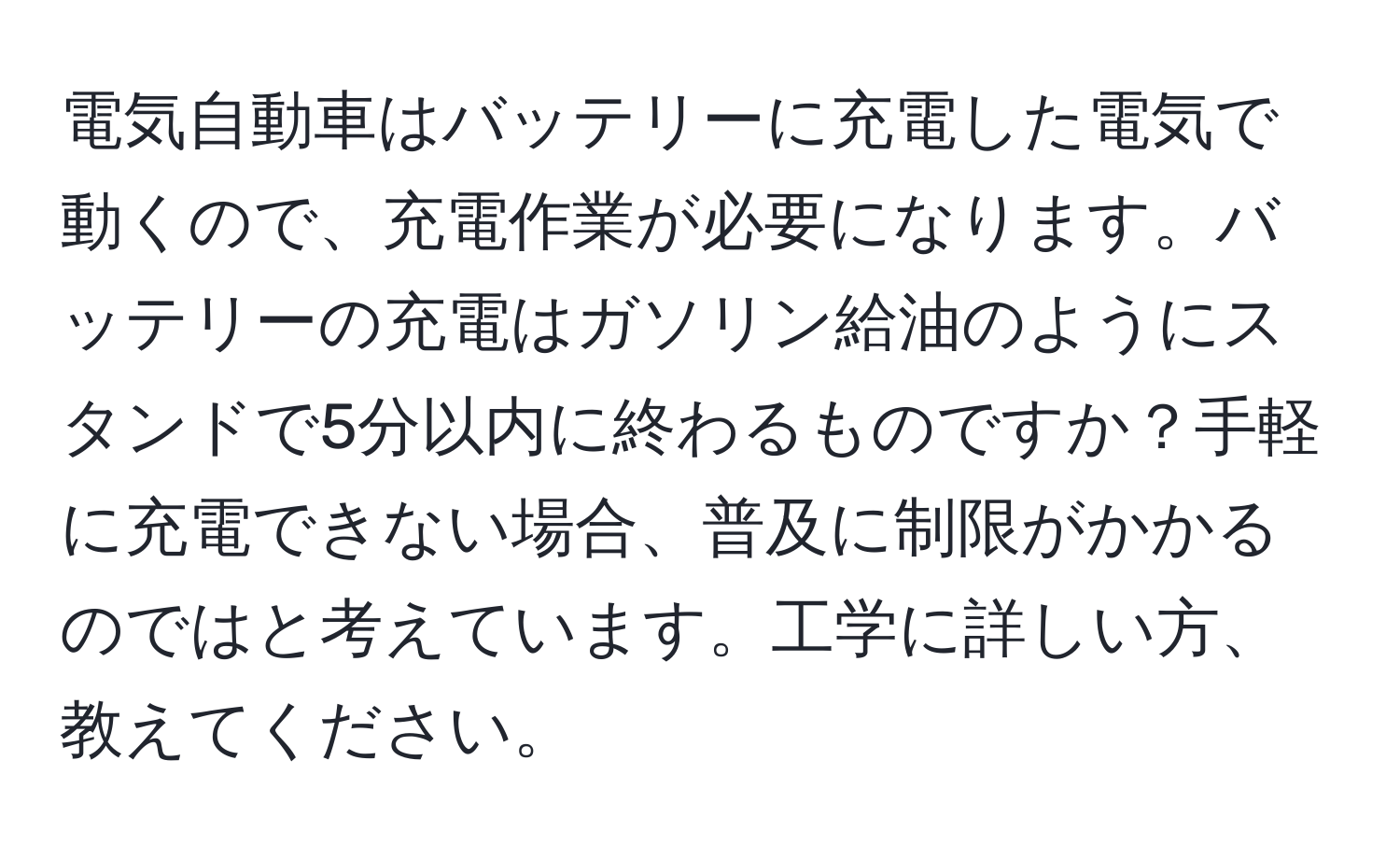 電気自動車はバッテリーに充電した電気で動くので、充電作業が必要になります。バッテリーの充電はガソリン給油のようにスタンドで5分以内に終わるものですか？手軽に充電できない場合、普及に制限がかかるのではと考えています。工学に詳しい方、教えてください。