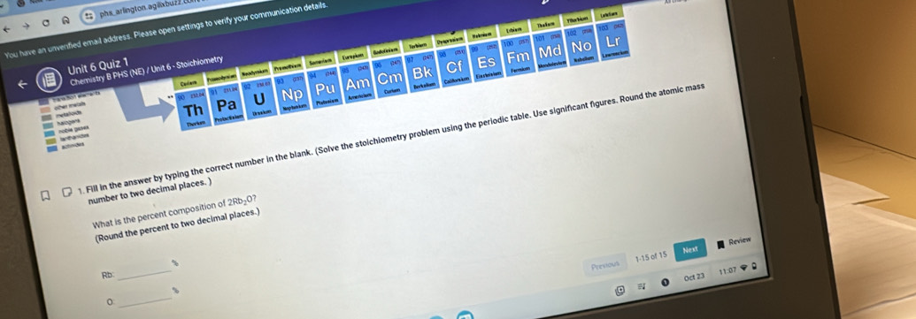 phs_arlington.agilixbuz2( 
Laltios 
You have an unverified email address. Please open settings to verify your communication details 
101 pha 
Chemistry B PHS (NE) / Unit 6 - Stoichlometry Someriam Eurpiom Budoleiem Torbiem pā m 9 100 h L biem ThaSare Fiarion tào phun 103 p 
h 
Penoties 96 dan 97 k Md No Lr 
Unit 6 Quiz 1 
Cardee 93 a Am Cm Bk Cf Es Fm 
I chalkem 
Califor im Fermions 
02 rM 6 (M1 

Pstoniam Arer ha 
retalod oher metah 
Th Pa U Np Pu Curlum Berkaliam 
nobia pases haiogana 
Therkum Draadum 
1. Fill in the answer by typing the correct number in the blank. (Solve the stoichiometry problem using the periodic table. Use significant figures. Round the atomic mas 
= aode == atasón 
number to two decimal places. ) 
What is the percent composition of 2Rb_2O? 
(Round the percent to two decimal places.) 
Next 
_ 
、 
Previous 1-15 of 15 Review 
R 
Oct 23 11:07 
_
%