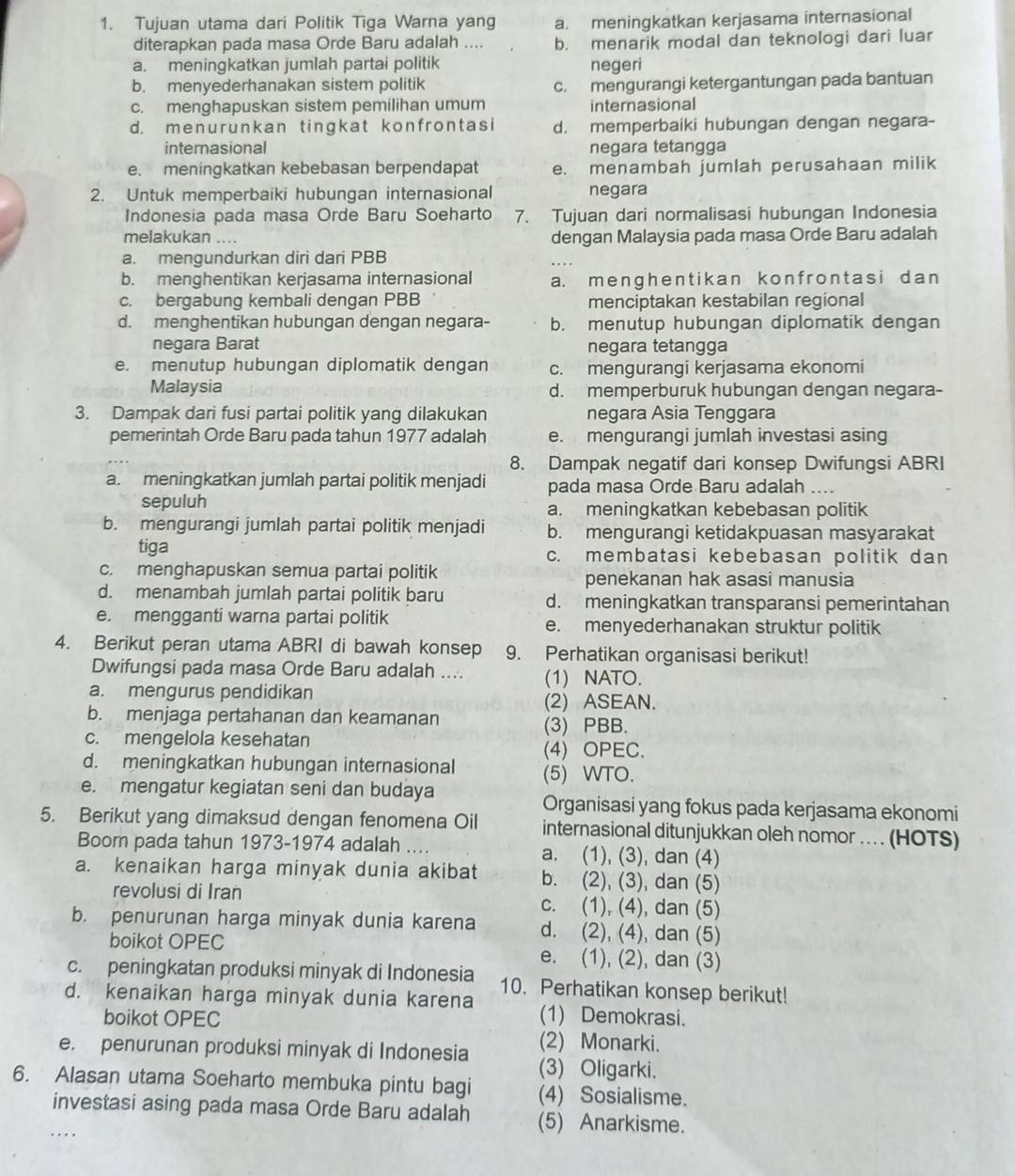 Tujuan utama dari Politik Tiga Warna yang a. meningkatkan kerjasama internasional
diterapkan pada masa Orde Baru adalah .... b. menarik modal dan teknologi dari luar
a. meningkatkan jumlah partai politik negeri
b. menyederhanakan sistem politik c. mengurangi ketergantungan pada bantuan
c. menghapuskan sistem pemilihan umum internasional
d. menurunkan tingkat konfrontasi d. memperbaiki hubungan dengan negara-
internasional negara tetangga
e. meningkatkan kebebasan berpendapat e. menambah jumlah perusahaan milik
2. Untuk memperbaiki hubungan internasional negara
Indonesia pada masa Orde Baru Soeharto 7. Tujuan dari normalisasi hubungan Indonesia
melakukan dengan Malaysia pada masa Orde Baru adalah
a. mengundurkan diri dari PBB
b. menghentikan kerjasama internasional a. menɡhen t ikan konf ront as i dan
c. bergabung kembali dengan PBB menciptakan kestabilan regional
d. menghentikan hubungan dengan negara- b. menutup hubungan diplomatik dengan
negara Barat negara tetangga
e. menutup hubungan diplomatik dengan c. mengurangi kerjasama ekonomi
Malaysia d. memperburuk hubungan dengan negara-
3. Dampak dari fusi partai politik yang dilakukan negara Asia Tenggara
pemerintah Orde Baru pada tahun 1977 adalah e. mengurangi jumlah investasi asing
8. Dampak negatif dari konsep Dwifungsi ABRI
a. meningkatkan jumlah partai politik menjadi pada masa Orde Baru adalah ....
sepuluh a. meningkatkan kebebasan politik
b. mengurangi jumlah partai politik menjadi b. mengurangi ketidakpuasan masyarakat
tiga c. membatasi kebebasan politik dan
c. menghapuskan semua partai politik penekanan hak asasi manusia
d. menambah jumlah partai politik baru d. meningkatkan transparansi pemerintahan
e. mengganti warna partai politik e. menyederhanakan struktur politik
4. Berikut peran utama ABRI di bawah konsep 9. Perhatikan organisasi berikut!
Dwifungsi pada masa Orde Baru adalah .... (1) NATO.
a. mengurus pendidikan
(2) ASEAN.
b. menjaga pertahanan dan keamanan
(3) PBB.
c. mengelola kesehatan (4) OPEC.
d. meningkatkan hubungan internasional (5) WTO.
e. mengatur kegiatan seni dan budaya Organisasi yang fokus pada kerjasama ekonomi
5. Berikut yang dimaksud dengan fenomena Oil internasional ditunjukkan oleh nomor .. (HOTS)
Boom pada tahun 1973-1974 adalah ... a. (1), (3), dan (4)
a. kenaikan harga minyak dunia akibat b. (2), (3), dan (5)
revolusi di Iran c. (1), (4), dan (5)
b. penurunan harga minyak dunia karena d. (2), (4), dan (5)
boikot OPEC e. (1), (2), dan (3)
c. peningkatan produksi minyak di Indonesia 10. Perhatikan konsep berikut!
d. kenaikan harga minyak dunia karena (1) Demokrasi.
boikot OPEC
(2) Monarki.
e. penurunan produksi minyak di Indonesia (3) Oligarki.
6.  Alasan utama Soeharto membuka pintu bagi (4) Sosialisme.
investasi asing pada masa Orde Baru adalah (5) Anarkisme.