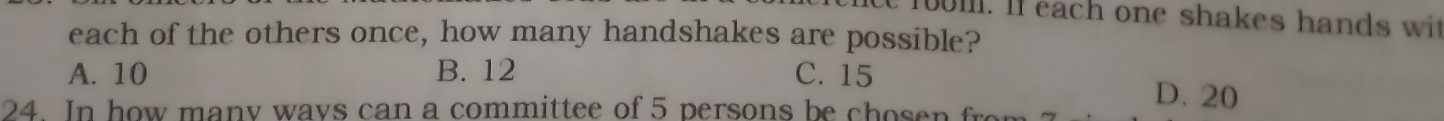 te fum. If each one shakes hands wit
each of the others once, how many handshakes are possible?
A. 10 B. 12 C. 15
24. In how many ways can a committee of 5 persons be c h o
D. 20