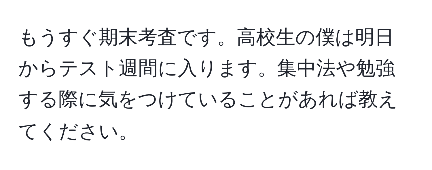 もうすぐ期末考査です。高校生の僕は明日からテスト週間に入ります。集中法や勉強する際に気をつけていることがあれば教えてください。