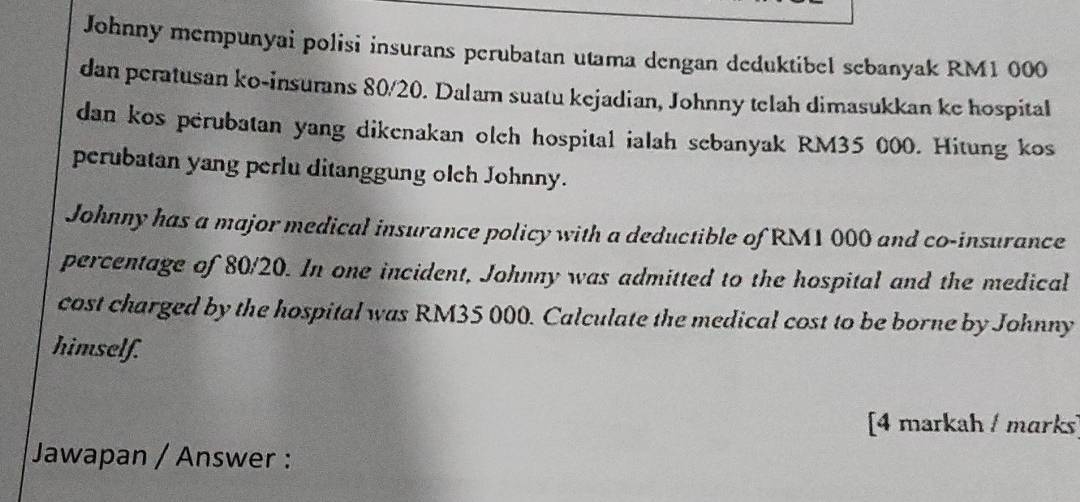 Johnny mempunyai polisi insurans perubatan utama dengan deduktibel sebanyak RM1 000
dan peratusan ko-insurans 80/20. Dalam suatu kejadian, Johnny telah dimasukkan ke hospital 
dan kos perubatan yang dikenakan olch hospital ialah sebanyak RM35 000. Hitung kos 
perubatan yang perlu ditanggung olch Johnny. 
Johnny has a major medical insurance policy with a deductible of RM1 000 and co-insurance 
percentage of 80/20. In one incident, Johnny was admitted to the hospital and the medical 
cost charged by the hospital was RM35 000. Calculate the medical cost to be borne by Johnny 
himself. 
[4 markah marks 
Jawapan / Answer :