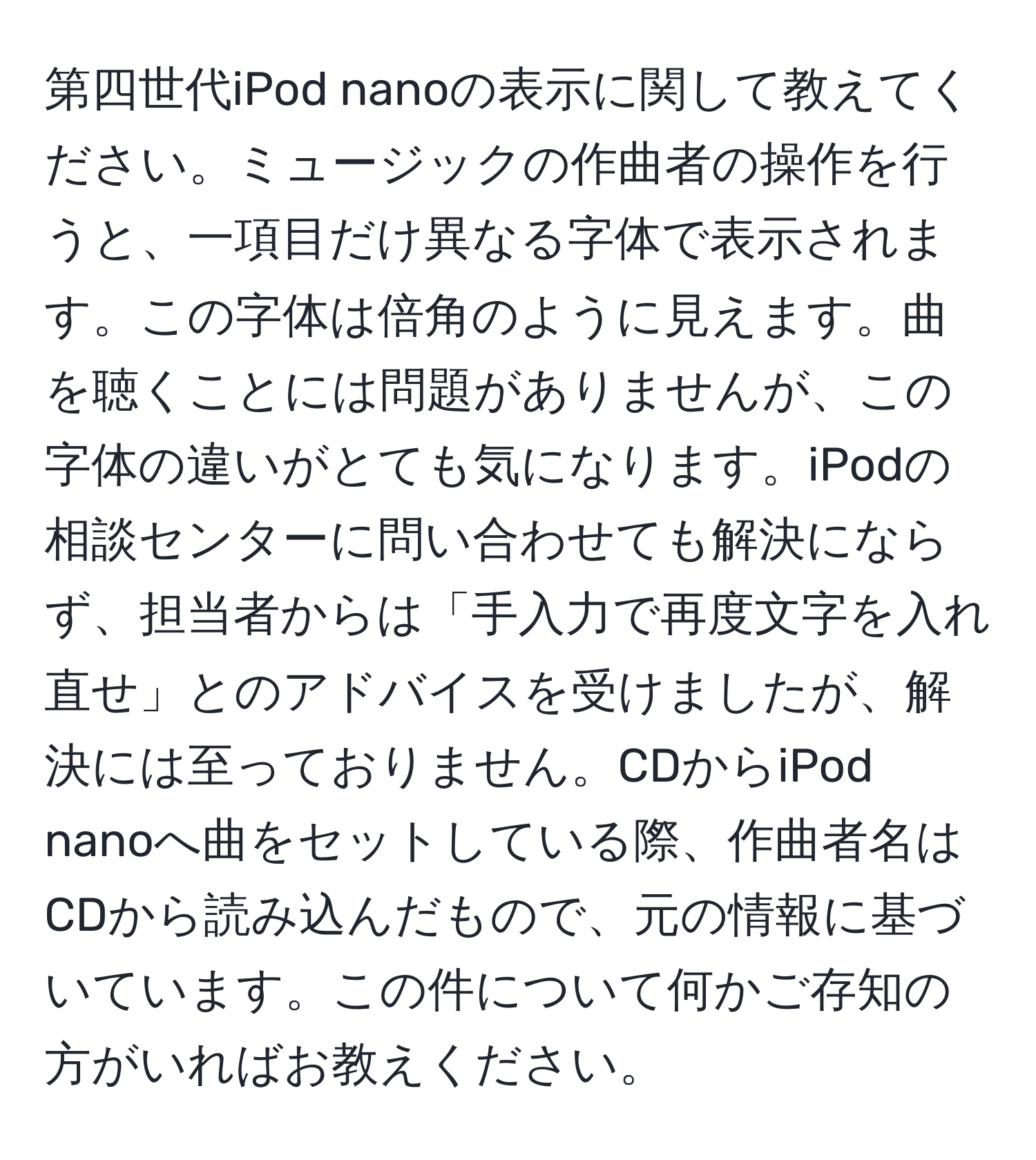 第四世代iPod nanoの表示に関して教えてください。ミュージックの作曲者の操作を行うと、一項目だけ異なる字体で表示されます。この字体は倍角のように見えます。曲を聴くことには問題がありませんが、この字体の違いがとても気になります。iPodの相談センターに問い合わせても解決にならず、担当者からは「手入力で再度文字を入れ直せ」とのアドバイスを受けましたが、解決には至っておりません。CDからiPod nanoへ曲をセットしている際、作曲者名はCDから読み込んだもので、元の情報に基づいています。この件について何かご存知の方がいればお教えください。