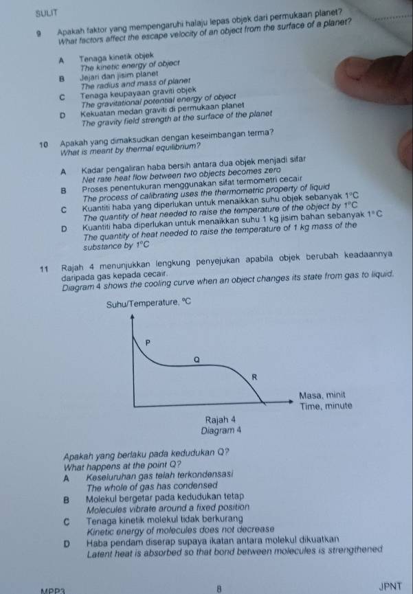 SULIT
9 Apakah faktor yang mempengaruhi halaju lepas objek dari permukaan planet?
What factors affect the escape velocity of an object from the surface of a planet?
A Tenaga kinetik objek
The kinetic energy of object
B Jejari dan jisim planet
The radius and mass of planet
C Tenaga keupayaan graviti objek
The gravitational potential energy of object
D Kekuatan medan graviti di permukaan planet
The gravity field strength at the surface of the planet
10 Apakah yang dimaksudkan dengan keseimbangan terma?
What is meant by thermal equilibrium?
A Kadar pengaliran haba bersih antara dua objek menjadi sifar
Net rate heat flow between two objects becomes zero
B Proses penentukuran menggunakan sifat termometri cecair
The process of calibrating uses the thermometric property of liquid
C Kuantiti haba yang diperlukan untuk menaikkan suhu objek sebanyak 1°C
The quantity of heat needed to raise the temperature of the object by 1°C
D Kuantiti haba diperlukan untuk menaikkan suhu 1 kg jisim bahan sebanyak 1°C
The quantity of heat needed to raise the temperature of 1 kg mass of the
substance by 1°C
11 Rajah 4 menunjukkan lengkung penyejukan apabila objek berubah keadaannya
daripada gas kepada cecair.
Diagram 4 shows the cooling curve when an object changes its state from gas to liquid.
Apakah yang berlaku pada kedudukan Q?
What happens at the point Q?
A Keseluruhan gas telah terkondensasi
The whole of gas has condensed
B Molekul bergetar pada kedudukan tetap
Molecules vibrate around a fixed position
C Tenaga kinetik molekul tidak berkurang
Kinetic energy of molecules does not decrease
D Haba pendam diserap supaya ikatan antara molekul dikuatkan
Latent heat is absorbed so that bond between molecules is strengthened
8
MPP3 JPNT