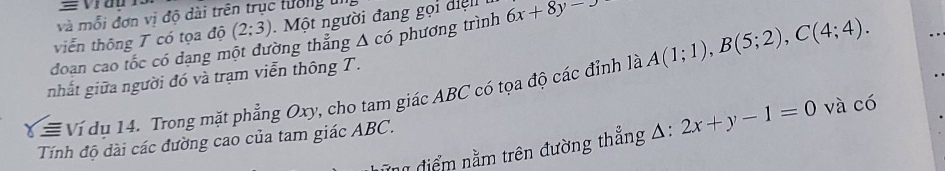 và mỗi đơn vị độ dài trên trục tưởng ui 
viễn thông T có tọa độ (2;3) M ộ t người đang gọi đi ệ 
doan cao tốc có dạng một dường thẳng Δ có phương trình 6x+8y-x
nhất giữa người đó và trạm viễn thông T. 
≡ Ví dụ 14. Trong mặt phẳng Oxy, cho tam giác ABC có tọa độ các đỉnh là A(1;1), B(5;2), C(4;4). 
# điểm nằm trên đường thẳng A: l:2x+y-1=0 và có 
Tính độ dài các đường cao của tam giác ABC.