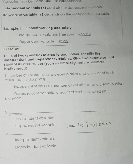 Variables may be dependent or independent. 
Independent variable (x) controls the dependent variable. 
Dependent variable (y) depends on the independent variable. 
Example: time spent working and salary 
Independent variable: time spent working 
Dependent variable: salary 
Exercise: 
Think of two quantities related to each other. Identify the 
independent and dependent variables. Give two examples that 
show SFAS core values (such as simplicity, nature, animals, 
brotherhood) 
1. number of volunteers at a cleanup drive and amount of trash 
collected (in kilograms) 
Independent variable: number of volunteers at a cleanup drive 
Depedendent variable: amount of trash collected (in
kilograms) 
2. 
_ 
Independent variable: 
Depedendent variable: 
3. 
_ 
Independent variable: 
Depedendent variable: