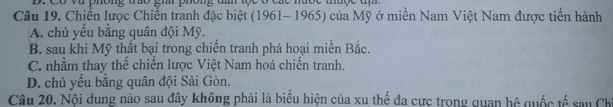 Có và phông trao giải phông dn tọc ở các nưộc thưộc đị 
Câu 19. Chiến lược Chiến tranh đặc biệt (1961- 1965) của Mỹ ở miền Nam Việt Nam được tiến hành
A. chủ yếu bằng quân đội Mỹ.
B. sau khi Mỹ thất bại trong chiến tranh phá hoại miền Bắc.
C. nhằm thay thế chiến lược Việt Nam hoá chiến tranh.
D. chủ yếu bằng quân đội Sài Gòn.
Câu 20. Nội dung nào sau đây không phải là biểu hiện của xu thế đa cực trong quan hệ quốc tế sau Chi