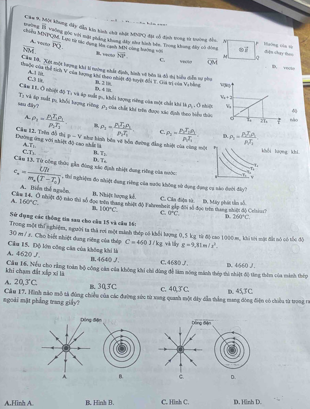 Một khung dây dẫn kín hình chữ nhật MNPQ đặt cổ định trong từ trường đều. N P Hướng của tù
overline B vường góc với mặt phẳng khung dây như hình bên. Trong khung dây có dòng
trường chiều MNPQM. Lực từ tác dụng lên cạnh MN cùng hướng với
A. vecta
overline NM. overline PQ.
otimes vector B điện chạy theo
M Q
B. vecto overline NP. C. vecta overline QM D. vecto
Câu 10. Xét một lượng khí lí tưởng nhất định, hình vẽ bên là đồ thị biểu diễn sự phụ
A.1 lit.
thuộc của thể tích V của lượng khí theo nhiệt độ tuyệt đổi T. Giá trị của V_0 bàng
C.3 lít. B. 2 lft.
D. 4 lit
Câu 11. Ở nhiệt độ T_1 và áp suất pị, khối lượng riêng của một chất khí là rho _1 Ở nhiệt
T_2 và áp suất p₁ khối lượng riêng P_2
độ
sau đây? của chất khí trên được xác định theo biểu thức
nào
A. rho _2=frac p_1T_1rho _1p_2T_2. B. rho _2=frac p_1T_2rho _1p_2T_1. rho _2=frac p_1T_2rho _1p_1T_1. rho _2=frac p_2T_1rho _1p_1T_2.
C.
D.
Câu 12. Trên đồ thị p-V như hình bên vẽ bốn đường đẳng nhiệt của cùng một
Đường ứng với nhiệt độ cao nhất là
A. T_1.
C.T_3.
B. T_2.
hối lượng khí.
D. T_4.
Câu 13. Từ công thức gần đúng xác định nhiệt dung riêng của nước:
c_n=frac UItm_n(T-T_0) , thí nghiệm đo nhiệt dung riêng của nước không sử dụng dụng cụ nào dưới đây?
A. Biến thế nguồn. B. Nhiệt lượng kế. C. Cân điện tử D. Máy phát tần số.
C Ở nhiệt độ nào thì số đọc trên thang nhiệt độ Fahrenheit gắp đôi số đọc trên thang nhiệt độ Celsius?
A. 160°C. B. 100°C. C. 0°C.
D. 260°C.
Sử dụng các thông tin sau cho câu 15 và câu 16:
Trong một thí nghiệm, người ta thả rơi một mành thép có khối lượng 0,5 kg từ độ cao 1000 m, khi tới mặt đất nó có tốc độ
30 m / s. Cho biết nhiệt dung riêng của thép C=460J/kg và lấy g=9,81m/s^2.
Câu 15. Độ lớn công cản của không khí là
A. 4620 J. B. 4640 J. C. 4680 J. D. 4660 J.
Câu 16. Nếu cho rằng toàn bộ công cản của không khí chỉ dùng đề làm nóng mảnh thép thì nhiệt độ tăng thêm của mảnh thép
khi chạm đất xấp xỉ là
A. 20,3°C. B. 303C c. 4 0, 3°C. D. 45,3 C
Câu 17. Hình nào mô tả đúng chiều của các đường sức từ xung quanh một dây dẫn thằng mang dòng điện có chiều từ trong ra
ngoài mặt phẳng trang giấy?
Dòng điện
A. B. C. D.
A.Hình A. B. Hình B. C. Hình C. D. Hình D.