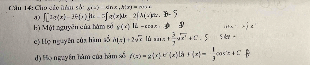 Cho các hàm số: g(x)=sin x, h(x)=cos x.
a) ∈t [2g(x)-3h(x)]dx=3∈t g(x)dx-2∈t h(x)dx.
b) Một nguyên của hàm số g(x)la-cos x.
c) Họ nguyên của hàm số h(x)+2sqrt(x) là sin x+ 3/2 sqrt(x^3)+C
d) Họ nguyên hàm của hàm số f(x)=g(x). h^2(x) là F(x)=- 1/3 cos^3x+C