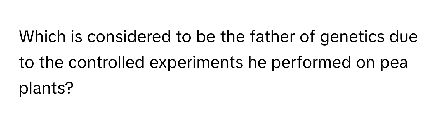 Which is considered to be the father of genetics due to the controlled experiments he performed on pea plants?