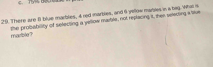 75% decrease in 
29. There are 8 blue marbles, 4 red marbles, and 6 yellow marbles in a bag. What is 
the probability of selecting a yellow marble, not replacing it, then selecting a blue 
marble?