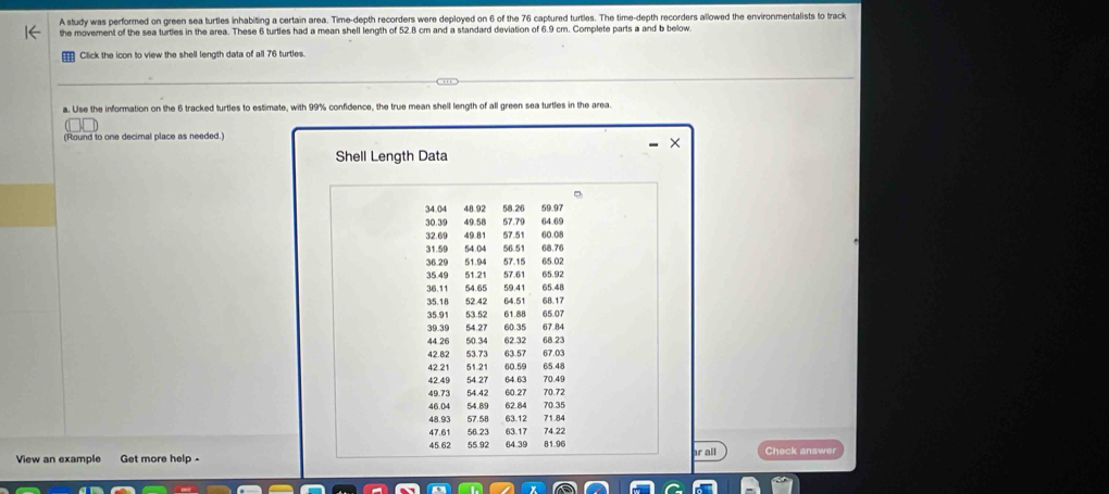 A study was performed on green sea turtles inhabiting a certain area. Time-depth recorders were deployed on 6 of the 76 captured turtles. The time-depth recorders allowed the environmentalists to track 
the movement of the sea turtles in the area. These 6 turtles had a mean shell length of 52.8 cm and a standard deviation of 6.9 cm. Complete parts a and b below 
Click the icon to view the shell length data of all 76 turtles. 
a. Use the information on the 6 tracked turtles to estimate, with 99% confidence, the true mean shell length of all green sea turtles in the area. 
(Round to one decimal place as needed.) 
× 
Shell Length Data 
。
34.04 48.92 58.26 59.97
30.39 49.58 57.79 64.6 $
32.69 49.81 67.51 60.08
31.59 64 04 56.51 68.76
36 29 51.94 57.15 65.02
35.49 51.21 57.61 65.92
36.11 54.65 59.41 65.48
35.18 52 42 64.51 68.17
35.91 53.52 61.88 65.07
39.39 54.27 60.35 67.84
44.26 60.34 62 32 68.23
42.82 53.73 63.57 67.03
42.21 51.21 60.59 65.48
42.49 54.27 64.63 70.49
49.73 54.42 60.27 70.72
46.04 54.89 62 84 70.35
48.93 63.12 71.84
47.61 56.23 63.17 74 22
45.62 55.92 64.39
View an example Get more help - 81.96 r all Check answer