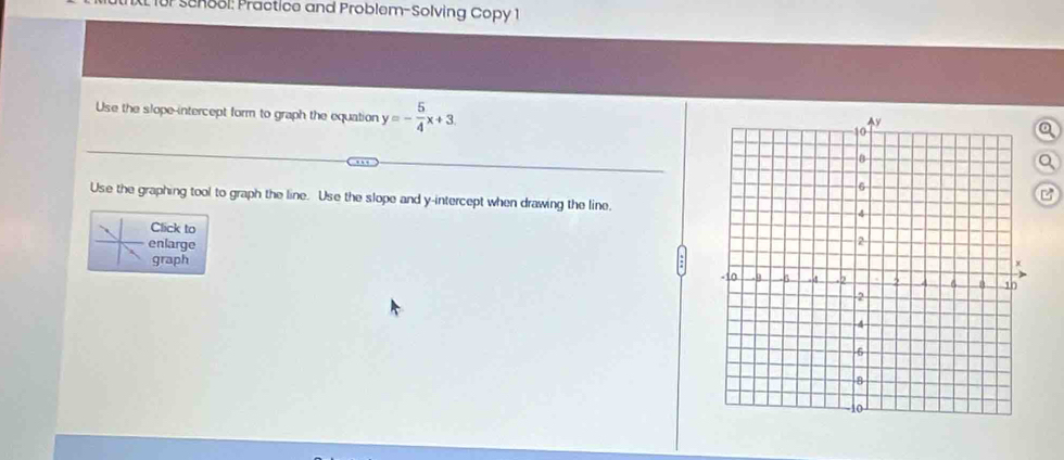 XL für senool: Practice and Problem-Solving Copy 1 
Use the slope-intercept form to graph the equation y=- 5/4 x+3. 
Use the graphing tool to graph the line. Use the slope and y-intercept when drawing the line. 
Click to 
enlarge 
graph