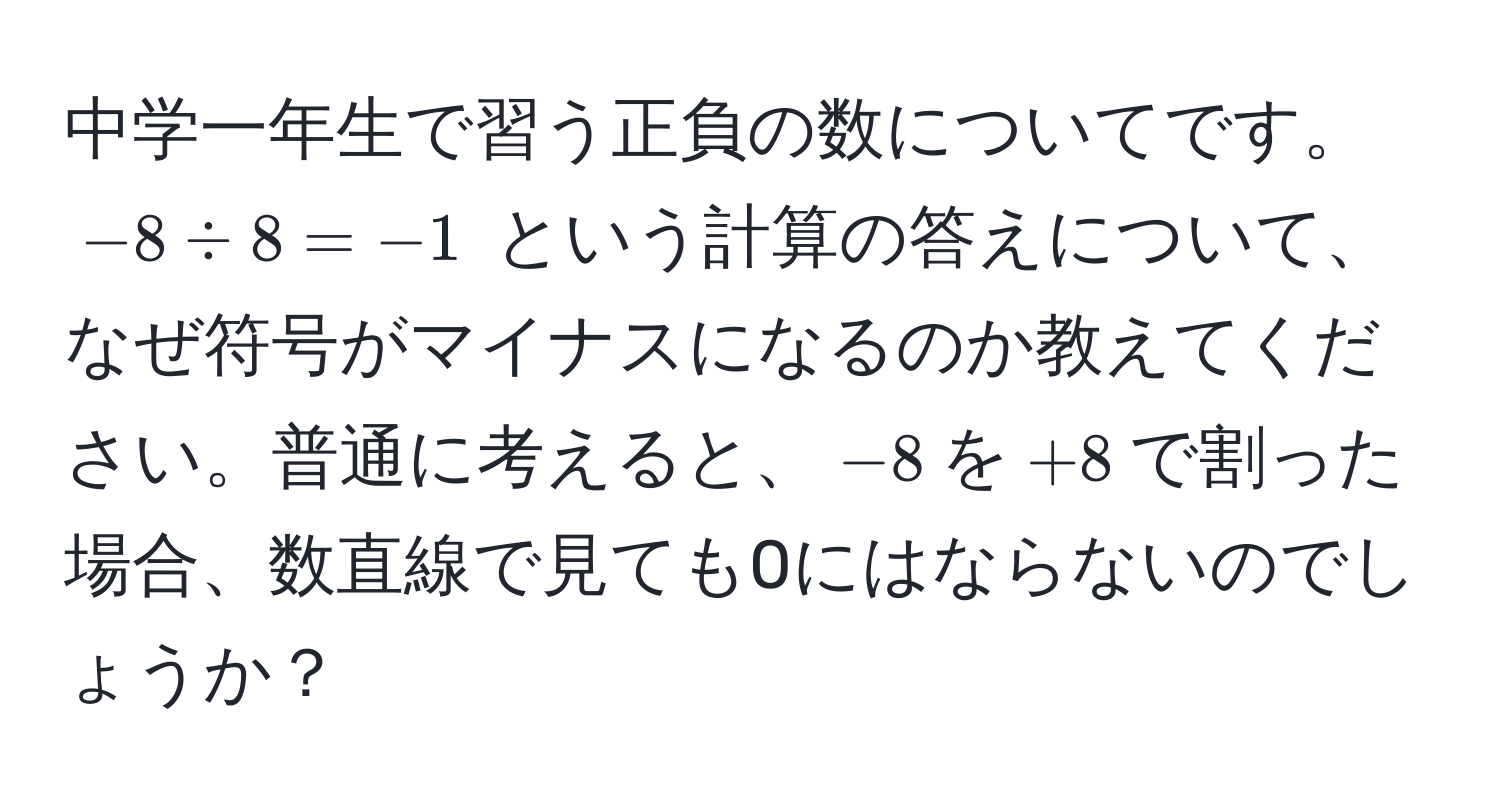 中学一年生で習う正負の数についてです。 $-8 / 8 = -1$ という計算の答えについて、なぜ符号がマイナスになるのか教えてください。普通に考えると、$-8$を$+8$で割った場合、数直線で見ても0にはならないのでしょうか？