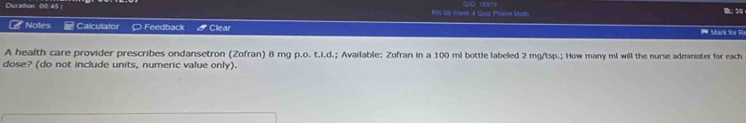 Duration: 00 45 RN 69 Week 4 Quiz Phanm Math C1D 18910 
B: 30 
Notes Calculator ○ Feedback Clear Mark for R 
A health care provider prescribes ondansetron (Zofran) 8 mg p.o. t.i.d.; Available: Zofran in a 100 ml bottle labeled 2 mg/tsp.; How many ml will the nurse administer for each 
dose? (do not include units, numeric value only).