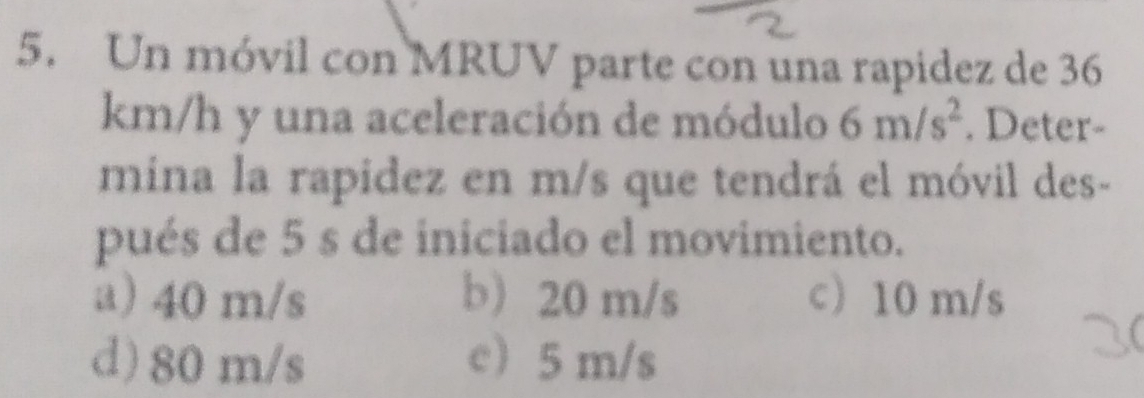 Un móvil con MRUV parte con una rapidez de 36
km/h y una aceleración de módulo 6m/s^2. Deter-
mina la rapidez en m/s que tendrá el móvil des-
pués de 5 s de iniciado el movimiento.
a) 40 m/s b) 20 m/s c 10 m/s
d) 80 m/s c) 5 m/s