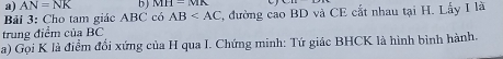 AN=NK b) MH-MIK
Bải 3: Cho tam giác ABC có AB T, đường cao BD và CE cắt nhau tại H. Lấy I là 
trung điểm của BC
a) Gọi K là điểm đổi xứng của H qua I. Chứng minh: Tứ giác BHCK là hình bình hành.