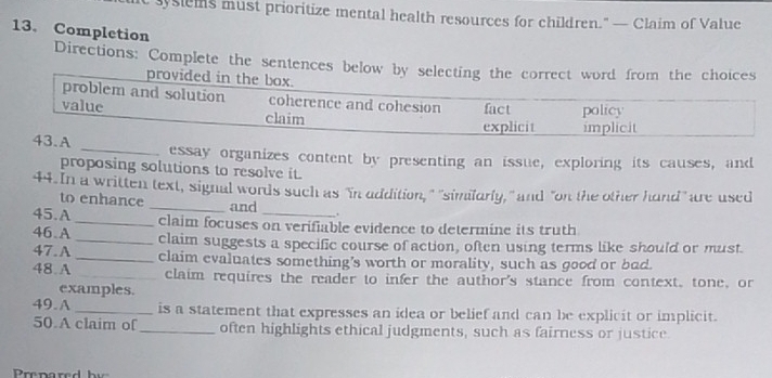 syslems must prioritize mental health resources for children." — Claim of Value 
13. Completion 
Directions: Complete the sentences below by selecting the correct word from the choices 
provided in 
_essay organizes content by presenting an issue, exploring its causes, and 
proposing solutions to resolve it. 
44. In a written text, signal words such as "in addition," "similarly," and "on the other hand" are used 
to enhance _and 
_ . 
45.A _claim focuses on verifiable evidence to determine its truth 
46.A _claim suggests a specific course of action, often using terms like should or must. 
47.A _claim evaluates something’s worth or morality, such as good or bad. 
48.A _claim requires the reader to infer the author's stance from context, tone, or 
examples. 
49.A _is a statement that expresses an idea or belief and can be explicit or implicit. 
50.A claim of _often highlights ethical judgments, such as fairness or justice