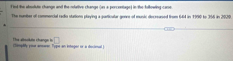 Find the absolute change and the relative change (as a percentage) in the following case. 
The number of commercial radio stations playing a particular genre of music decreased from 644 in 1990 to 356 in 2020. 
The absolute change is □. 
(Simplify your answer. Type an integer or a decimal.)