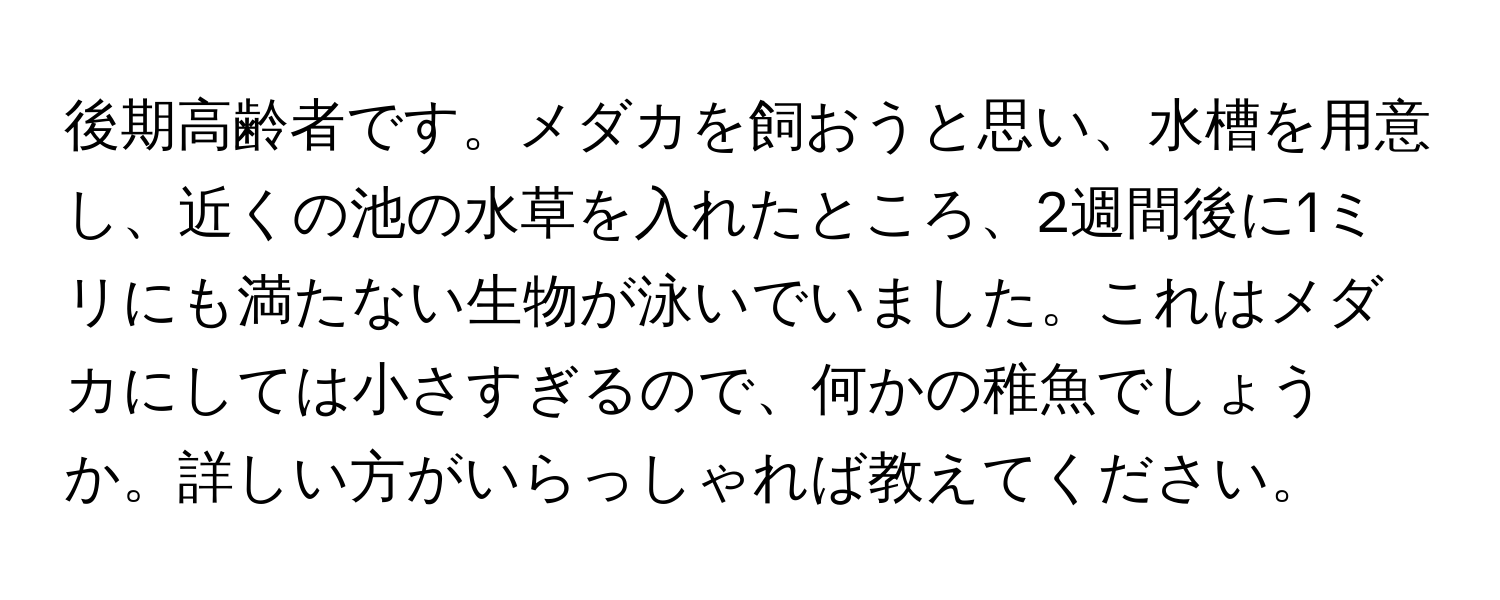 後期高齢者です。メダカを飼おうと思い、水槽を用意し、近くの池の水草を入れたところ、2週間後に1ミリにも満たない生物が泳いでいました。これはメダカにしては小さすぎるので、何かの稚魚でしょうか。詳しい方がいらっしゃれば教えてください。