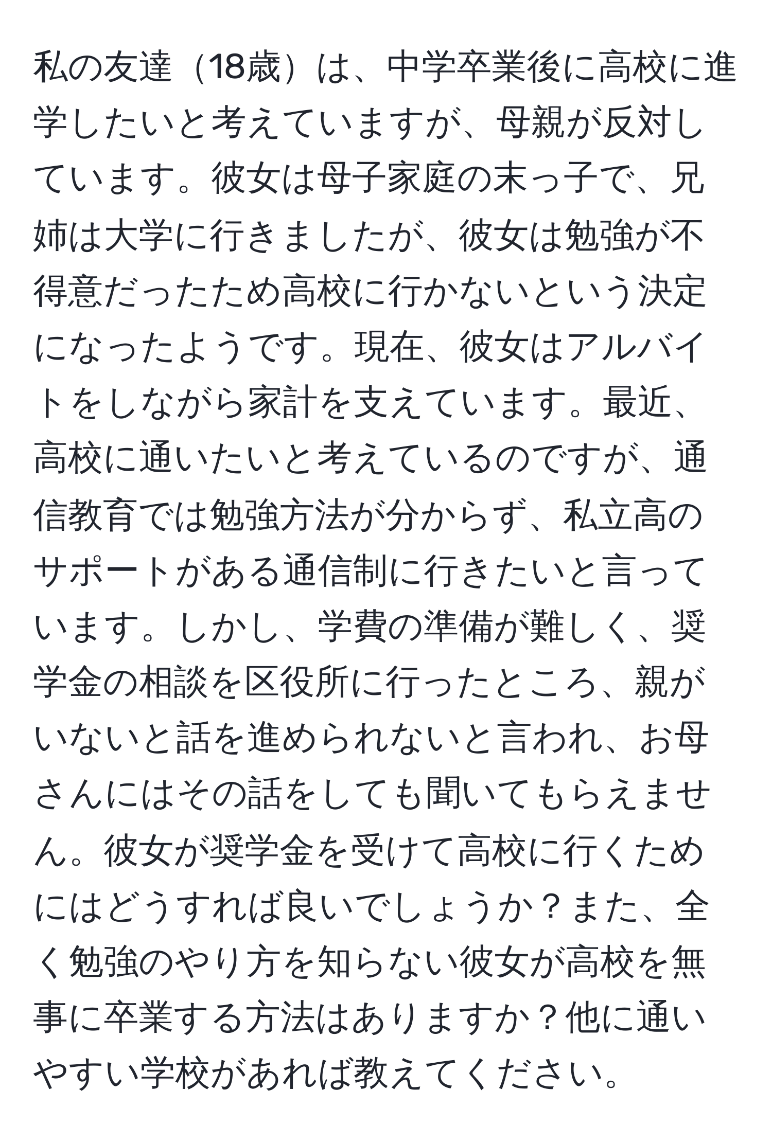 私の友達18歳は、中学卒業後に高校に進学したいと考えていますが、母親が反対しています。彼女は母子家庭の末っ子で、兄姉は大学に行きましたが、彼女は勉強が不得意だったため高校に行かないという決定になったようです。現在、彼女はアルバイトをしながら家計を支えています。最近、高校に通いたいと考えているのですが、通信教育では勉強方法が分からず、私立高のサポートがある通信制に行きたいと言っています。しかし、学費の準備が難しく、奨学金の相談を区役所に行ったところ、親がいないと話を進められないと言われ、お母さんにはその話をしても聞いてもらえません。彼女が奨学金を受けて高校に行くためにはどうすれば良いでしょうか？また、全く勉強のやり方を知らない彼女が高校を無事に卒業する方法はありますか？他に通いやすい学校があれば教えてください。